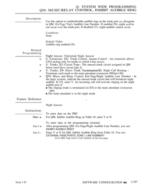 Page 593Q- SYSTEM WIDE PROGRAMMING
  CONTROL, INHIBIT AUDIBLE RING
Description
Related
Programming
Feature Reference
Instructions
Step 1 
Step  
Step  l
Use this option to enable/disable audible ring on the trunk port you designate
in QM- Est 
 Audible Line Number. If enabled (N), night 
can occur over the trunk port. If disabled (Y). night audible cannot occur.
Conditions
None
Default 
Audible ring enabled (N).
 Answer. Universal Night Answer
E- Extensions. ED- Trunk Control, 
 Control  An extension allows
UNA...