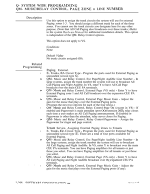 Page 594Q- SYSTEM WIDE 
QM- MUSIC/RELAY CONTROL,   n LINE 
Description
Related
Programming
l
l
l
l
. 
l
Use this option to assign the trunk circuits the system will use for external
Paging zones 
You should assign a different trunk for each of the three
zones. You cannot use the trunk circuits you designate here for any other
purpose. (Note that All Call Paging also broadcasts over these trunks.) Refer
to the system 
  for additional installation details. This option
is independent of the QM- Relay Control...