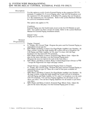 Page 596Q- SYSTEM  
  CONTROL. EXTERNAL   ONLY)
Description
Related
Programming
l
l
l
Use this option to  External Paging on the expansion CEU PA
terminals. 
 enabled (Y).  Paging zone 1 and All Call broadcast over
the expansion 
 PA terminals. If disabled (N), paging does not broadcast
 the espansion   PA  terminals. Refer to the system Hardware Manual
for 
 installation details.
This option only applies to VS.
Conditions
External Paging uses the fourth trunk circuit on the first CO Module in each
CEU. You...