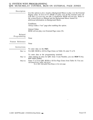 Page 598Q-  WIDE 
 MUSIC/RELAY CONTROL,  ON EXTERNAL PAGE ZONES
Description
Related
Programming
Feature Reference
Instructions
Step 1 
Step I 
Step 2 
Use this option to  Background Music to play over the External
Paging zones. If 
  BGM  play over all the external zones (All
Call and    are idle.  disallowed. BGM will not  Refer to
the svstem 
 Manual and the Background Music feature for
 information on Background Music.
Always make a “test” page after enabling this option.
Default 
BGM will not play over...