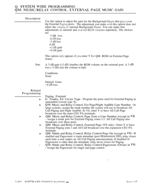 Page 600Q-   PROGRAMMING
  CONTROL.   MUSIC GAIN
Description
Note:
Related
Programming
l
Use this option to adjust thegain for the Background  that  over
the External 
 ports.
The adjustment you make  this option does not
affect the 
  internal Background  You can make fine
adjustments to internal and 
   separately. The choices
are:
-l’dB loss
-6 
 loss
-3 
 loss
0 
  gain
  gain
This option 
 appears if  enter Y fo
Zones.
 QM- BGM on Extema Page
A 3 
 gain   doubles the BGM volume on the external port. A 3...