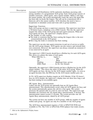 Page 61 CALL DISTRIBUTION
Description
Automatic Call Distribution (ACD) uniformly distributes incoming calls
among members of a programmed ACD group. Each ACD group consists of
member estensions. called agents. and a master number. When a call rings
the master number. the system automatically routes the call to the agent that
has been idle (on hook) the longest. The call can be a transferred call or
Intercom call to the master number. ACD obsoletes the need to have a
receptionist or attendant screen and route...