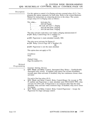 Page 603Q- SYSTEM WIDE PROGRAMMING
 MUSIC/RELAY  RELAY CONTROL-PAGE ON
Description
Use this option to control 
 Paging activates external relays (O-3). You
program this option separately for each relay. Refer to the system Hardware
Manual for instructions on connecting devices to the relays. The system
assigns relays O-3 to Paging zones as follows:
This  for...
0All Call Paging
         All Call and  1 Paging
2
3:  :    : 
All Call and Zone 2 
All Call and Zone 3 Paging
The relay activates each time a user makes...