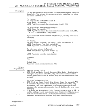 Page 605Q-  WIDE PROGRAMMING
 MUSIC/RELAY   CONTROL-PAGEOWNER
Description
Use this option to assign the 
 for ringer and Paging relay control, as
shown 
 You program this option separately for each of the  relays.
This option is OWNER in VS.
For ringing...
The relay activates for Night  calls if:
 QM- Ringer On is enabled 
 QM- Page  entry is the main attendant (usually 300)
The 
 activates uhen an extension rings if:
 QM- Ringer On is enabled 
 QM- Page Owner entry is the extension (not main attendant), trunk,...