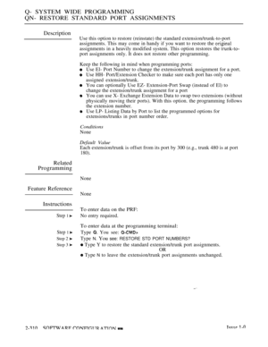 Page 608Q- SYSTEM WIDE PROGRAMMING
QN- RESTORE STANDARD PORT ASSIGNMENTS
Description
Use this option to restore (reinstate) the standard extension/trunk-to-port
assignments. This may come in handy if you want to restore the 
assignments in a heavily modified system. This option restores the 
port assignments only. It does not restore other programming.
Keep the following in mind when programming ports:
Use El- Port Number to change the extension/trunk assignment for a port.
Use HH- Port/Extension Checker to make...