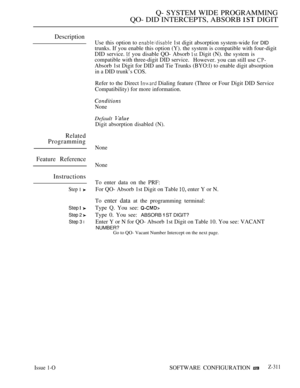 Page 609Q- SYSTEM WIDE PROGRAMMING
QO- DID INTERCEPTS, ABSORB  DIGIT
Description
Related
Programming
Feature Reference
Instructions
Step 1 
Step 
Step 2 
Step 3 l
Issue 1-O
Use this option to  1st digit absorption system-wide for DID
trunks. If you enable this option (Y). the system is compatible with four-digit
DID service. 
 you disable QO- Absorb  Digit (N). the system is
compatible with three-digit DID service.
However. you can still use 
Absorb 1st Digit for DID and Tie Trunks (BYO:l) to enable digit...