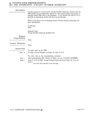 Page 610Q- SYSTEM WIDE 
QO- DID INTERCEPTS, VACANT  INTERCEPT
Description
Related
Programming
Feature Reference
Instructions
Step 1 
Step 1 l
Step  l
Use this option to Vacant Number Intercept system-wide for
DID trunks. If you enable this option (Y). the system routes 
 or
partially dialed DID calls to the attendant. you disable this  a
partially or improperly dialed call does not go through.
Refer to the Direct 
 Dialing feature (Vacant Number Intercept) for
more information.
None
Default 
Vacant Number...