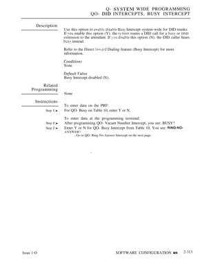 Page 611Q-  WIDE PROGRAMMING
QO- 
 INTERCEPTS, BUSY INTERCEPT
Description
Related
Programming
Instructions
Step  
Step  
Step  
Use this option to   Intercept system-wide for DID trunks.
If 
 enable this option (Y). the  routes a DID call for a  or DND
extension to the attendant. If   this option (N). the DID caller hears
 instead.
Refer to the Direct 
 Dialing feature (Busy Intercept) for more
information.
None
 
Busy Intercept disabled (N).
None
To enter data on the PRF:
For QO- Busy on Table 10, enter Y or...