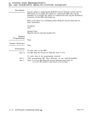 Page 612Q- SYSTEM WIDE 
QO- DID INTERCEPTS.  INTERCEPT
Description
Related
Programming
Feature Reference
Instructions
Step 1 
Step  l
Step  l
Use this option to enable/disable Rin,O-No-Answer Intercept system-wide for
DID trunks. If  enable this option (Y). unanswered DID calls ring the
attendant. If 
 disable this option  unanswered calls ring the destination
extension 
 the DID caller hangs up.
Refer to the Direct 
 Dialing feature (Ring-No-Answer Intercept) for
more information.
Conditions
None
Default...