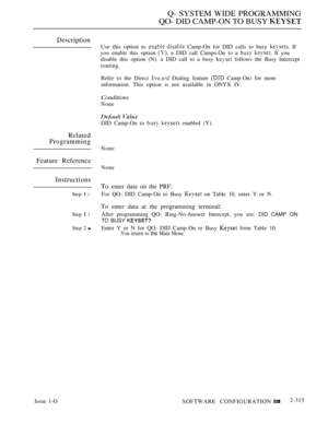 Page 613Q- SYSTEM WIDE PROGRAMMING
QO- DID CAMP-ON TO BUSY 
Description
Related
Programming
Feature Reference
Instructions
Step  l
Step  l
Step 2 
Use this option to  Camp-On for DID calls to busy  If
you enable this option 
 a DID call Camps-On to a   If you
disable this option (N). a DID call to a busy 
 follows the Busy Intercept
routing.
Refer to the Direct 
 Dialing feature  Camp-On) for more
information. This option is not available in ONYX IV.
Conditions
None
Default 
DID Camp-On to   enabled (Y).
None...