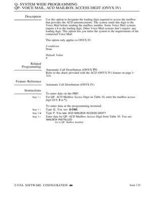 Page 614Q- SYSTEM WIDE PROGRAMMING
QP- VOICE MAIL, ACD MAILBOX ACCESS DIGIT (ONYX IV)
Description
Use this option to designate the leading digit required to access the mailbox
that provides the ACD announcements. The system sends this digit to the
Voice Mail before sending the mailbox number. Some Voice Mail systems
require a # as the leading digit. Other Voice Mail systems don’t require- any
leading digit. This option lets you tailor the system to the requirements of the
connected Voice Mail.
This option only...