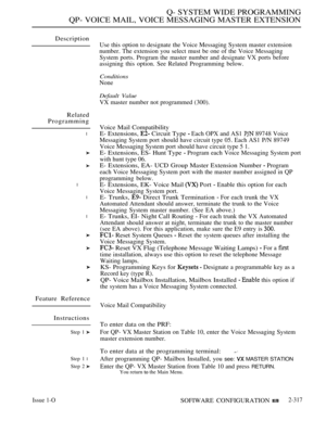 Page 617Q- SYSTEM WIDE PROGRAMMING
QP- VOICE MAIL, VOICE MESSAGING MASTER EXTENSION
Description
Related
Programming
l
l
l
l
Feature Reference
Instructions
Step 1 
Step 1 l
Step 2 
Use this option to designate the Voice Messaging System master extension
number. The extension you select must be one of the Voice Messaging
System ports. Program the master number and designate VX ports before
assigning this option. See Related Programming below.
Conditions
None
Default Value
VX master number not programmed (300)....