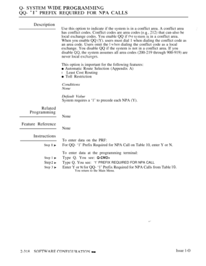 Page 618Q- SYSTEM  
QQ-  PREFIX REQUIRED FOR  
Description
Use this option to indicate if the system is in a conflict area. A conflict area
has conflict codes. Conflict codes are area codes 
 212) that can-also be
local exchange codes. You enable QQ if 
  in a conflict area.
When you enable QQ (Y). users must dial 1 when dialing the conflict code as
an area code. Users omit the 
  dialing the conflict code as a local
exchange. You disable QQ if the system is not in a conflict area. If you
disable 
 the system...
