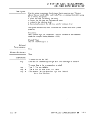 Page 619Q- SYSTEM WIDE PROGRAMMING
QR- SIDE TONE TEST DIGIT
Description
Related
Programming
Feature Reference
Instructions
Step 1 l
Step 1 l
Step 2 
Step 3 
Issue 1-O
Use this option to designate the digit used for the side tone test. This test
adjusts the side tone level for each trunk. When you initiate the test-(by using
the IS option), the system:
o Seizes the trunk you specify for testing
o Outputs the side tone test 
 onto the trunk
o Listens for the side tone level
 Automatically adjusts the side tone...
