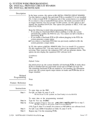 Page 620Q- SYSTEM  
QS- INSTALL PRINTED CIRCUIT 
QS- INSTALL  
Description
Related
Programming
Feature Reference
Instructions
Step  l
Step  
Step  
Step 3 l
Step  l
In the large systems. this option is  INSTALL PRINTED CIRCUIT BOARDS.
Use this option to specify line and trunk  as installed (Y) or not installed
(N). A line or trunk PCB 
 function only if the system knows it is installed.
If 
 remove a line or trunk PCB from service. the trunks associated with it
no longer function. For 
 and 72x180 systems. use...