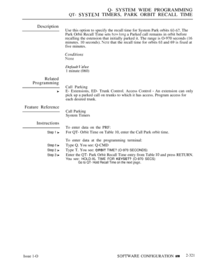 Page 621Q- SYSTEM WIDE PROGRAMMING
QT-  TIMERS, PARK ORBIT RECALL TIME
Description
Related
Programming
Use this option to specify the recall time for System Park orbits  The
Park Orbit Recall Time sets 
  a Parked call remains in orbit before
recalling the estension that initially parked it. The range is O-970 seconds (16
minutes. 10 seconds). 
 that the recall time for orbits  and 69 is fixed at
five minutes.
Default  
1 minute (060)
Call Parking
E- Extensions, ED- Trunk Control. Access Control 
 An extension...
