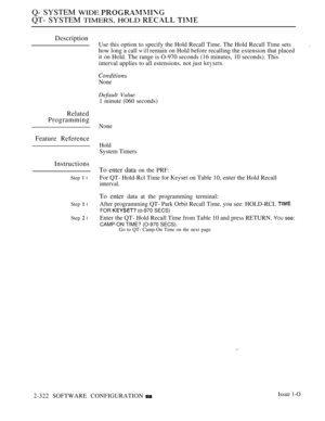 Page 622Q- SYSTEM WIDE 
QT- SYSTEM TIMERS, HOLD  
Description
Related
Programming
Feature Reference
Instructions
Step I l
Step  l
Step  l
Use this option to specify the Hold Recall Time. The Hold Recall Time sets
how long a call 
 remain on Hold before recalling the extension that placed
it on Hold. The range is O-970 seconds (16 minutes, 10 seconds). This
interval applies to all estensions. not just 
None
Default Value
1 minute (060 seconds)
None
Hold
System Timers
To enter data on the PRF:
For QT- Hold-Rcl...