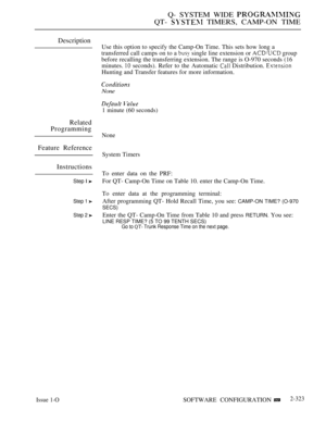 Page 623Q- SYSTEM WIDE 
QT-  TIMERS, CAMP-ON TIME
Description
Related
Programming
Feature Reference
Instructions
Step  
Step 1 
Step 2 
Issue 1-O
Use this option to specify the Camp-On Time. This sets how long a
transferred call camps on to a 
 single line extension or  group
before recalling the transferring extension. The range is O-970 seconds (16
minutes. 
 seconds). Refer to the Automatic  Distribution. 
Hunting and Transfer features for more information.
None
 
1 minute (60 seconds)
None
System Timers
To...
