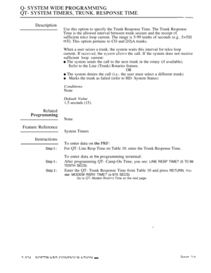 Page 624Q- SYSTEM WIDE 
QT- SYSTEM TIMERS, TRUNK.  TIME
Description
Related
Feature Reference
Instructions
Step  l
Step  l
Step  l
Use this option to specify the Trunk Response Time. The Trunk Response
Time is the allowed interval between trunk seizure and the receipt 
sufficient telco loop current. The range is 5-99 tenths of seconds (e.g.. 
 This option pertains to CO and  trunks.
When a user seizes a trunk. the system waits this interval for telco loop
current. If 
 the   the call. If the system does not...