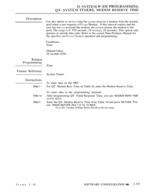 Page 625Q-  W-IDE 
   MODEM RESERVE TIME
Description
Related
Programming
Feature Reference
Instructions
Step  l
Step I 
Step  l
Issue 1-O
Use this option to set  long the  reserves a modem from the modem
pool when a user requests a 
 Modem.If this interval expires-and the
user has not  accessed the modem. the  returns the modem to the
pool. The 
 is 0- 970 seconds (16  10 seconds). This option only
pertains to outside data calls. Refer to the system Data Products Manual for
the specifics on 
  operation and...