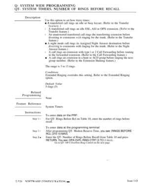 Page 626Q- SYSTEM WIDE 
QT- SYSTEM TIMERS,  OF RINGS BEFORE RECALL
Description
Use this option to set how  times:
 A transferred call rings an idle or busy  (Refer to the Transfer
feature.)
l A transferred call rings an idle ESL,  or OPX extension.  the
Transfer feature.)
l An unanswered transferred call rings the transferring extension before
diverting to extensions 
 ringing for the trunk. (Refer to the Transfer
feature.)
 A night mode call rings its  Night Answer destination before
 to extensions with ringing...
