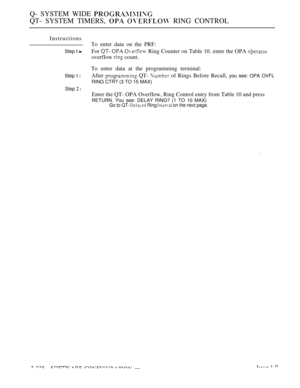 Page 628Q- SYSTEM WIDE 
QT- SYSTEM TIMERS,   RING CONTROL
Instructions
Step  
Step  l
Step  l
To enter data on the PRF:
For 
   Ring Counter on Table 10. enter the OPA 
overflow  count.
To enter data at the programming terminal:
After 
 QT-  of Rings Before Recall, you see: OPA OVFL
RING CTR? (3 TO 15 MAX)
Enter the QT- OPA Overflow, Ring Control entry from Table 10 and press
RETURN. You see: DELAY RING? (1 TO 10 MAX)Go to QT-  Ring  on the next page. 
