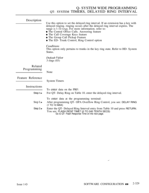 Page 629Q- SYSTEM WIDE PROGRAMMING
QT- SYSTEM TIMERS, DELAYED RING INTERVAL
Description
Use this option to set the delayed ring interval. If an extension has  key with
delayed ringing. ringing occurs after the delayed ring interval expires. The
range is 
  For more information. refer to:
 The Central Office Calls. Answering feature
 The Call Coverage Keys feature
 The Group Call Pickup Feature
 The ED- Trunk Control, Ring Control option
This option only pertains to trunks in the key ring state. Refer to HD-...