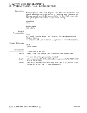 Page 630Q-  WIDE 
QT-  TIMERS, FLASH RESPONSE 
Description
Related
Programming
l
Flash
CP- Inhibit Flash for Single Line Telephones 
  Enable/disable
Flash for ESL sets.
lE- Extensions.  Class of Service  Assign Class of Service to extensions.
Feature Reference
Instructions
Step 1 
Step I l
Step 2 
Use this option to set the Flash Response Time. This is the  of the loop
current interruption the 
 provides to a loop start trunk. The range is 
 tenths seconds (e.g. seconds). Enter 0 to  Flash system-side.
This...