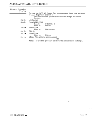 Page 64AUTOMATIC CALL DISTRIBUTION
Feature Operation
(Cont’d)
Step 1 l
Step I l
Step 3 
Step  l
Step  
Step 6 
 FEATURES 
To erase the ACD All Agents  announcement (from  attendant
or ACD Supervisor 
estension I:This also erases all the   Assistance  and PersonalGreetings.
Lift handset.
Press INTERCOM.
Look for: INTERCOM  On
Listen for:Dial tone
Press Listen for:
Dial tone stops
Dial 
Press Listen for: Dial tone
 Press 9 to delete the announcement.
OR
 Press  to abort the procedure and leave the announcement...
