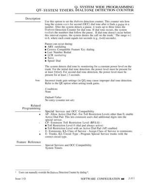 Page 631Q- SYSTEM WIDE PROGRAMMING
QT- 
   DETECTION COUNTER
Description
Note:
Related
Programming
l
l
Feature Reference
Use this option to set the  detection counter. This counter sets how
long the system 
 for second (OCC) dial tone after it finds a  in a
number. After the system detects a pause. it waits up to three times the
 Detection Counter for dial tone. If dial tone occurs, the system
 the numbers that follow the pause.If dial tone doesn’t occur before
this interval expires. the system denies the call...