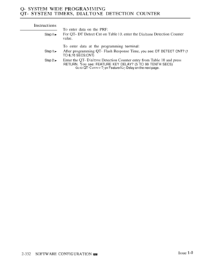 Page 632Q- SYSTEM WIDE 
QT-  TIMERS,  DETECTION COUNTER
Instructions
To enter data on the PRF:
Step  For QT- DT Detect Cnt on Table  enter the  Detection Counter
value.
To enter data at the programming terminal:
Step  After programming QT- Flash Response Time, you see: DT DETECT CNT? (1
TO 
 SECS;CNT)
Step 2 Enter the QT-  Detection Counter entry from Table 10 and press
RETURN. You see: FEATURE KEY DELAY? (5 TO 99 TENTH SECS)GO IO QT-  Feature  Delay on the next page.
2-332SOFTWARE  Issue  