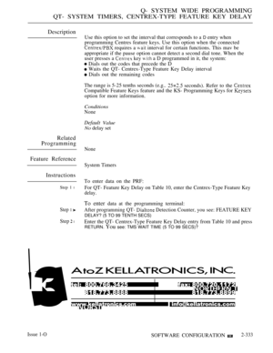 Page 633Q- SYSTEM WIDE PROGRAMMING
QT- SYSTEM TIMERS, CENTREX-TYPE FEATURE KEY DELAY
Description
Use this option to set the interval that corresponds to a D entry when
programming Centres feature keys. Use this option when the connected
 requires a  interval for certain functions. This mav be
appropriate if the pause option cannot detect a second dial tone. When the
user presses a 
 key  a D programmed in it, the system:
 Dials out the codes that precede the D
 Waits the QT- Centrex-Type Feature Key Delay...