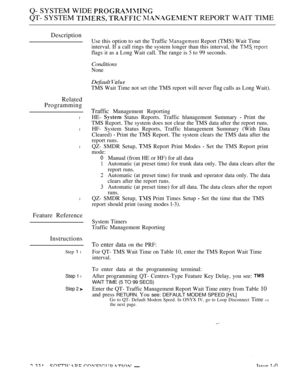 Page 634Q- SYSTEM WIDE 
QT- SYSTEM    REPORT WAIT TIME
Description
Related
Programming
l
l
l
l
Feature Reference
Instructions
Step 1 l
Step 1 l
Step 2 
Use this option to set the Traffic  Report (TMS) Wait Time
interval. If a call rings the system longer than this interval, the 
flags it as a Long Wait call. The range is  to 99 seconds.
Conditions
None
Default 
TMS Wait Time not set (the TMS report will never  calls as Long Wait).
Traffic Management Reporting
HE- 
 Status Reports. Traffic hlanagement Summary...