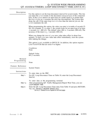 Page 635Q- SYSTEM WIDE PROGRAMMING
QT- 
 TIMERS. LOOP DISCONNECT TIME (ONYX IV)
Description
Related
Programming
Feature Reference
Instructions
Step 1 l
Step 1 
Step 2 l
Use this option to set the loop disconnect interval for  trunks. This lets
you tailor the 
 trunks to the disconnect  of the connected
telco. If the 
 detects an open loop on a trunk equal to or greater than
the 
 you set. it assumes the telco has disconnected. The system then
drops the call. If the open loop 
 is less than the interval you set....