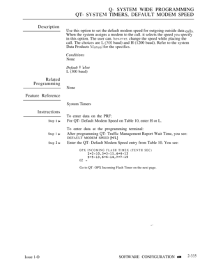 Page 637Q- SYSTEM WIDE PROGRAMMING
QT- 
 TIMERS, DEFAULT MODEM SPEED
Description
Use this option to set the default modem speed for outgoing outside data 
When the system assigns a modem to the call. it selects the speed  specify
in this option. The user can. 
 change the speed while placing the
call. The choices are L 
 baud) and H (1200 baud). Refer to the system
Data Products 
 for the specifics.
None
Default  
L (300 baud)
Related
Programming
None
Feature Reference
System Timers
Instructions
Step  
Step 1...