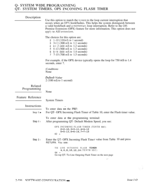 Page 638Q- SYSTEM  
QT- SYSTEM TIMERS, OPS  FLASH TIMER
Description
Related
Programming
Feature Reference
Instructions
Step  
Step  l
Step  l
Use this option to match the  to the loop current interruption that
occurs when an 
 hookflashes. This helps the system distinguish between
a valid hookflash and a 
 loop interruption. Refer to the 
Premise Extension (OPX) feature for more information. This option does not
 to  
The choices for this option are:
2to second)
33-l 1 (300 to1.1 seconds)
4 4-l  (400 to1.2...