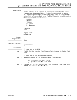 Page 639Q- SYSTEM WIDE PROGRAMMING
QT- SYSTEM TIMERS, TIE 
 OUTGOING FLASH TIMER
Description
Related
Programming
Feature Reference
Instructions
Step 1 
Step 1 
Step  
Use this option to set the length of the loop current interruption that occurs
when a svstem (local) user flashes a Tie line. Set this option if the remote
PBX supports Flash over the tie line. For example, some 
 use Flash to
initiate Hold or Transfer. Refer to the Tie Lines feature for more information.
The choices are (in 
 of seconds):
4 400 
6...
