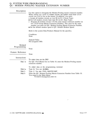 Page 640Q- SYSTEM  
QU- MODEM POOLING  EXTENSION NUMBER
Description
Related
Programming
Feature Reference
Instructions
Step 1 
Step  
Step  l
Step 3 l
Use this option to designate the Modem Pooling master extension number.
When setting up a pool of 
modem circuits. the system must know 
circuit you  to use as the master. In addition. you must:
o Assign all modem circuits as 
 M (in  Circuit Type)
 Give all modem circuits hunt type 06 (in  Hunt Type)
oProgram all modem circuits  the same master extension number...
