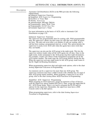 Page 65 CALL DISTRIBUTION (ONYX IV)
Description
Automatic Call Distribution (XCD) in the PBX provides the following
enhancements:
 Enhanced Supervisor Functions
 Simplified ACD  Programming
 Overflow to Voice Mail
 Priority 
 Announcement Message Options
 Programmable Agent Work Time
 Programmable   
 Extended Supervisor’s Timer
For more information on the basics of ACD, refer to Automatic Call
Distribution on page l-29.
Enhanced Supervisor Functions
The supervisor has programmable alert for waiting calls. With...