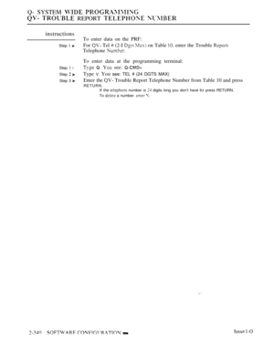 Page 642Q- SYSTEM  
  REPORT  
instructions
Step I 
Step 1 l
Step  
Step 3 
To enter data on the PRF:
For 
 Tel  (2-I   on Table  enter the Trouble 
Telephone 
To enter data at the programming terminal:
   see: 
Type V. You see: TEL  (24 DGTS MAX)
Enter the  Trouble Report Telephone Number from Table 10 and press
RETURN.
If the  number is  digits long you don’t have to press RETURN.
To 
 a number.  
 1-O 