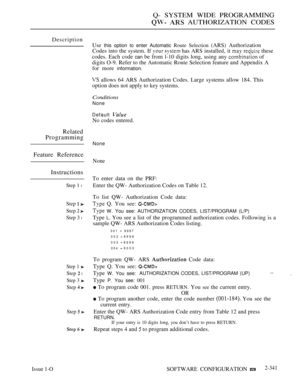 Page 643Q- SYSTEM WIDE PROGRAMMING
  AUTHORIZATION CODES
Description
Use 
this option to enter Automatic Route Selection (ARS) Authorization
Codes into the system. If 
  has ARS installed, it   these
codes. Each code 
can be from l-10 digits long, using any  of
digits O-9. Refer to the Automatic Route Selection feature and Appendix A
for more 
information.
 allows 64 ARS Authorization Codes. Large systems allow 184. This
option does not apply to key systems.
Conditions
None
Default 
No codes entered.
Related...