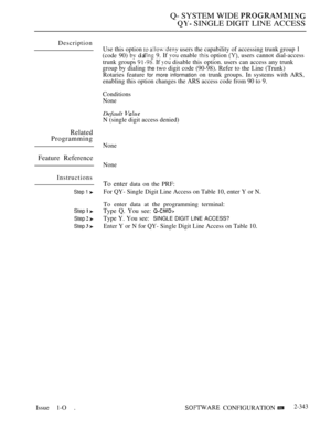 Page 645Q- SYSTEM WIDE 
 SINGLE DIGIT LINE ACCESS
Description
Related
Programming
Feature Reference
Instructions
Step 1 
Step  
Step  
Step  
Issue 1-O .Use this option 
  users the capability of accessing trunk group 1
(code 90) 
 d I’  9. If  enable  option  users cannot dial-access
trunk groups 
 If  disable this option. users can access any trunk
group by dialing 
the two digit code (90-98). Refer to the Line (Trunk)
Rotaries feature 
for more information on trunk groups. In systems with ARS,
enabling this...