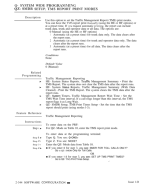 Page 646Q- SYSTEM WIDE 
  SETUP,  REPORT PRINT 
Description
Related
Programming
Feature Reference
Instructions
Step 1 
Step  
Step  l
Step 3 l
Step  
Use this option to set the Traffic Management Report (TMS) print modes.
You can have the 
 report print  (using the HE or HF options) or
at a preset time. If 
 request automatic  the report can include
trunk data. trunk and operator data or all data. The options are:
0 Manual (using the HE or HF options)
1Automatic (at a preset time) for trunk data only. The data...