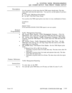 Page 647Q- SYSTEM WIDE PROGRAMMING
  SETUP, TMS PRINT TIMES SETUP
Description
Related
Programming
Feature Reference
Instructions
Step 1 
Use this option to set the times that the TMS report should print. The data
clears after each time the report runs.
You can 
 set this option if you have
entered:
1-3 for QZ- TMS Report Print Modes
 Y for QZ-  Print Times Setup
You can have the TMS report print every hour or every combination of hours.
Conditions
None
Default Value
N for each hour OO:OO-23:00 (TMS report is not...