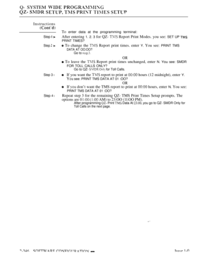 Page 648Q- SYSTEM  
      
Instructions
To enter data at the programming terminal:
Step  After entering 1. 2. 3 for QZ-  Report Print Modes. you see: SET UP 
PRINT TIMES?
Step  To change the  Report print times. enter Y. You see: PRINT TMS
DATA AT OO:OO?
Go to  
OR
 To leave the  Report print times unchanged, enter N. You see: SMDR
FOR TOLL CALLS ONLY?
Go to QZ-   for Toll Calls.
Step 3 lIf you want the  report to print at  hours (12 midnight), enter Y.
 see: PRINT TMS DATA AT 01 :OO?
OR
If  don’t want the TMS...