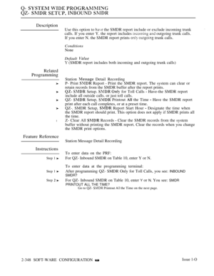 Page 650Q-   
QZ-   INBOUND 
Description
Related
Programming
l
Feature Reference
Instructions
Step 1 
Step 1 
Step  
Use this option to  the SMDR report include or exclude incoming trunk
calls. If you enter Y. the report includes 
 outgoing trunk calls.
If you enter N. the SMDR report prints 
  trunk calls.
Conditions
None
Default 
 (SMDR report includes both incoming and outgoing trunk calls)
Station 
 Detail Recording
P- Print 
 Report  Print the SMDR report. The system can clear or
retain records from the...