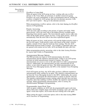 Page 66AUTOMATIC CALL  (ONYX IV)
Description
(Cont’d)
Overflow to 
 
When all agents in the ACD group are busy. waiting calls can 
(divert) to the Voice Mail. an extension or another  group.
Overflow can occur immediately or after a programmed interval. Setting the
overflow is helpful for ACD groups that have an alternate answerer. Calls
don’t just wait in queue --they go to the alternate answerer.
When programming overflow options. refer to the chart 
 the 
Options in Programming.
Priority Answering
ACD can...