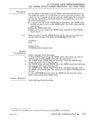 Page 651Q- SYSTEM WIDE 
QZ-  SETUP,  PRINTOUT ALL THE TIME
Description
Sole:
Related
Programming
l
l
Feature Reference
Use this option to determine  the SMDR report automatically prints. If
you enable this option (Y). 
 prints as soon as each call  The
system 
 a separate record for each call. Additionally. the  does
not store the call record in the 
 buffer. If you disable this  (N).
the 
 record prints:
 At a preset time (set in QZ- SMDR Report Start Hour). The SMDR report
includes all calls 
 in the SMDR...