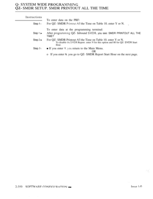 Page 652Q- SYSTEM WIDE 
 SMDR SETUP. SMDR PRINTOUT ALL THE TIME
Instructions
To enter data on the PRF:
Step  lFor QZ- SMDR   the Time on Table 10. enter Y or N.
To enter data at the programming terminal:
Step 1 After  QZ- Inbound  you see: SMDR PRINTOUT ALL THE
TIME?
Step 
 For QZ- SMDR Printout  the Time on Table 10. enter Y or N.To disable   Reporr. enter  for this option and 00 for QZ-  Start
Hour.
Step  l If you enter Y.  return to the Main Menu.
OR
oIf you enter N. you go to QZ- SMDR Report Start Hour on...