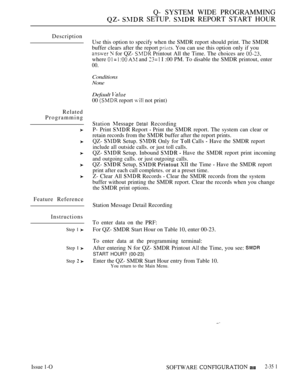 Page 653Q- SYSTEM WIDE PROGRAMMING
  SETUP.  REPORT START HOUR
Description
Related
Programming
Feature Reference
Instructions
Step 1 
Step  
Step 
Use this option to specify when the SMDR report should print. The SMDR
buffer clears after the report 
 You can use this option only if you
  for QZ-  Printout All the Time. The choices are 
where    and  I :00 PM. To disable the SMDR printout, enter
00.
Conditions
None
Default 
00  report  not print)
Station 
 Detail Recording
P- Print 
 Report  Print the SMDR...